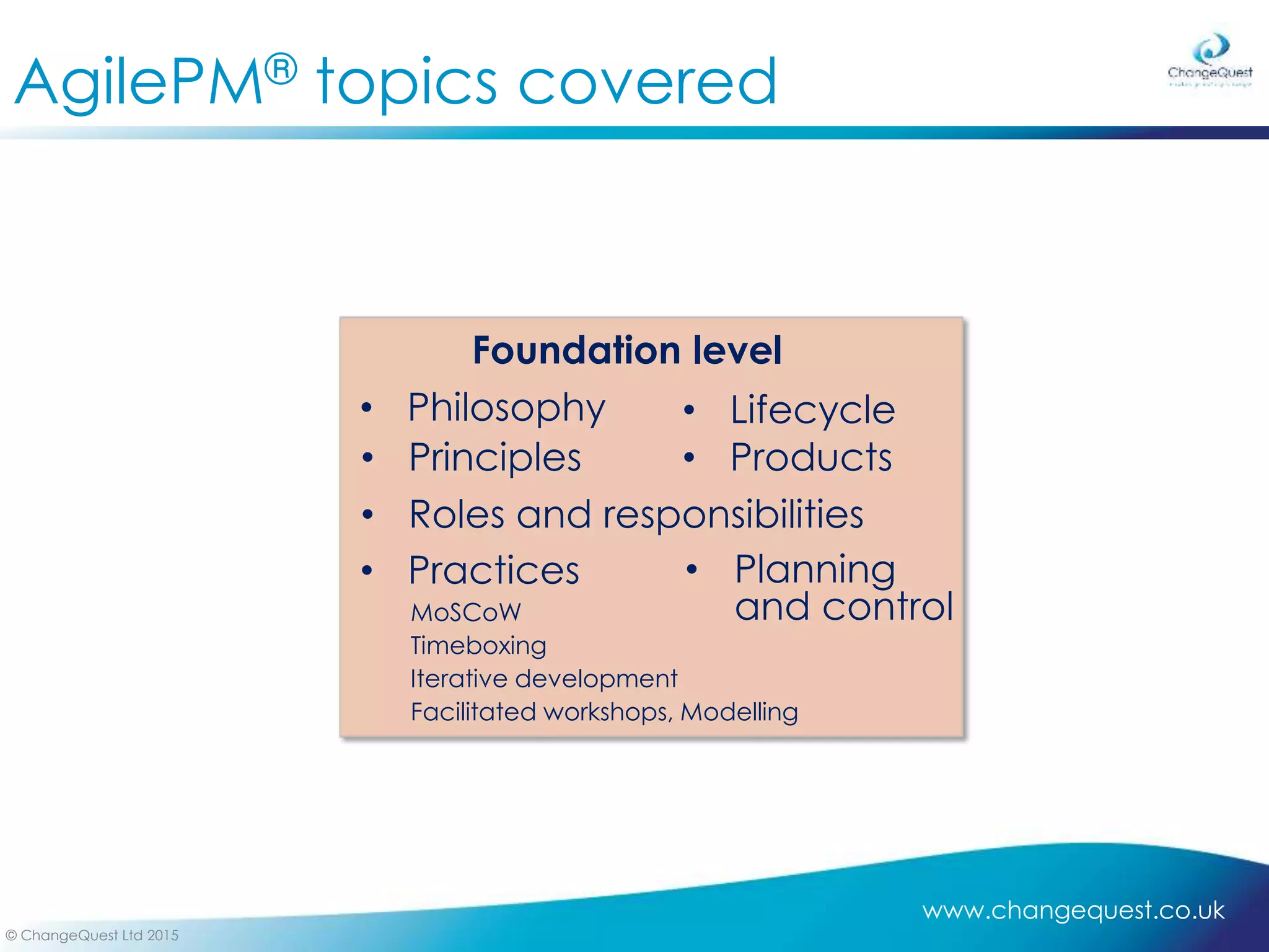 www.changequest.co.uk
© ChangeQuest Ltd 2015
AgilePM® topics covered
Foundation level
• Philosophy • Lifecycle
• Roles and responsibilities
• Products
• Planning
and control
• Practices
MoSCoW
Timeboxing
Iterative development
Facilitated workshops, Modelling
• Principles
 