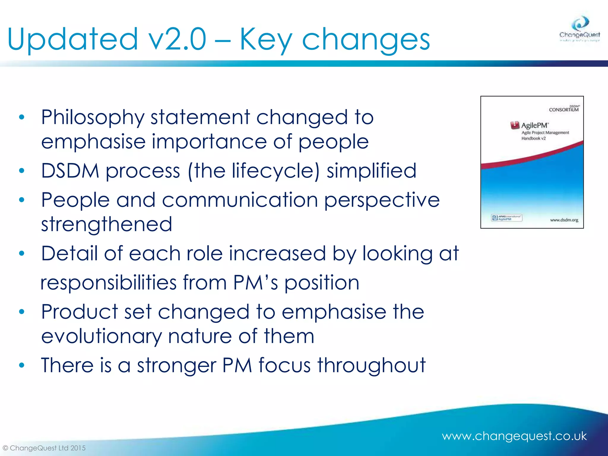www.changequest.co.uk
© ChangeQuest Ltd 2015
Updated v2.0 – Key changes
• Philosophy statement changed to
emphasise importance of people
• DSDM process (the lifecycle) simplified
• People and communication perspective
strengthened
• Detail of each role increased by looking at
responsibilities from PM’s position
• Product set changed to emphasise the
evolutionary nature of them
• There is a stronger PM focus throughout
 