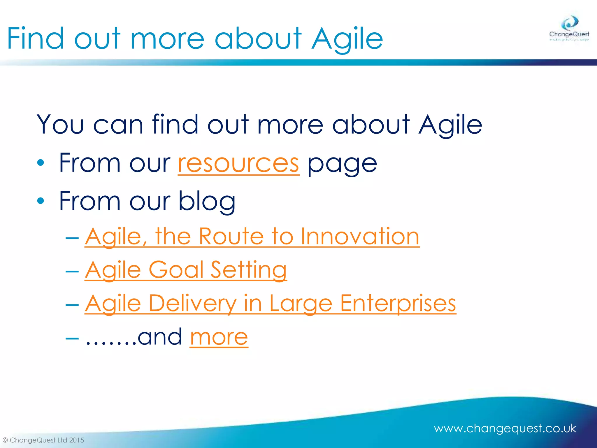 www.changequest.co.uk
© ChangeQuest Ltd 2015
Find out more about Agile
You can find out more about Agile
• From our resources page
• From our blog
– Agile, the Route to Innovation
– Agile Goal Setting
– Agile Delivery in Large Enterprises
– …….and more
 