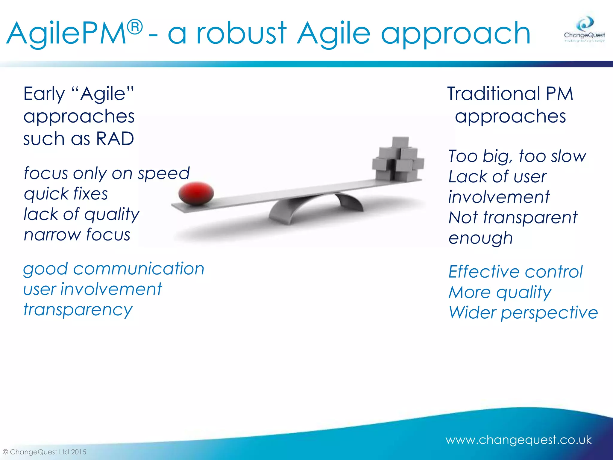 www.changequest.co.uk
© ChangeQuest Ltd 2015
AgilePM® - a robust Agile approach
Traditional PM
approaches
Early “Agile”
approaches
such as RAD
focus only on speed
quick fixes
lack of quality
narrow focus
Too big, too slow
Lack of user
involvement
Not transparent
enough
good communication
user involvement
transparency
Effective control
More quality
Wider perspective
 