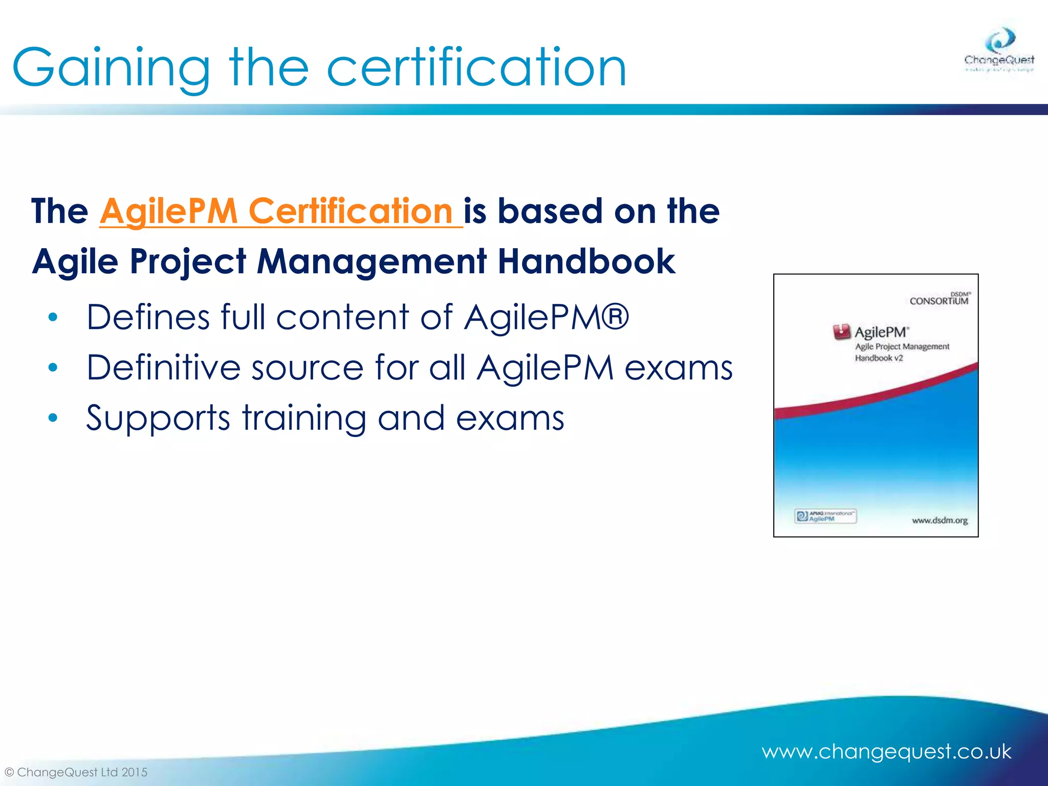 www.changequest.co.uk
© ChangeQuest Ltd 2015
Gaining the certification
The AgilePM Certification is based on the
Agile Project Management Handbook
• Defines full content of AgilePM®
• Definitive source for all AgilePM exams
• Supports training and exams
 