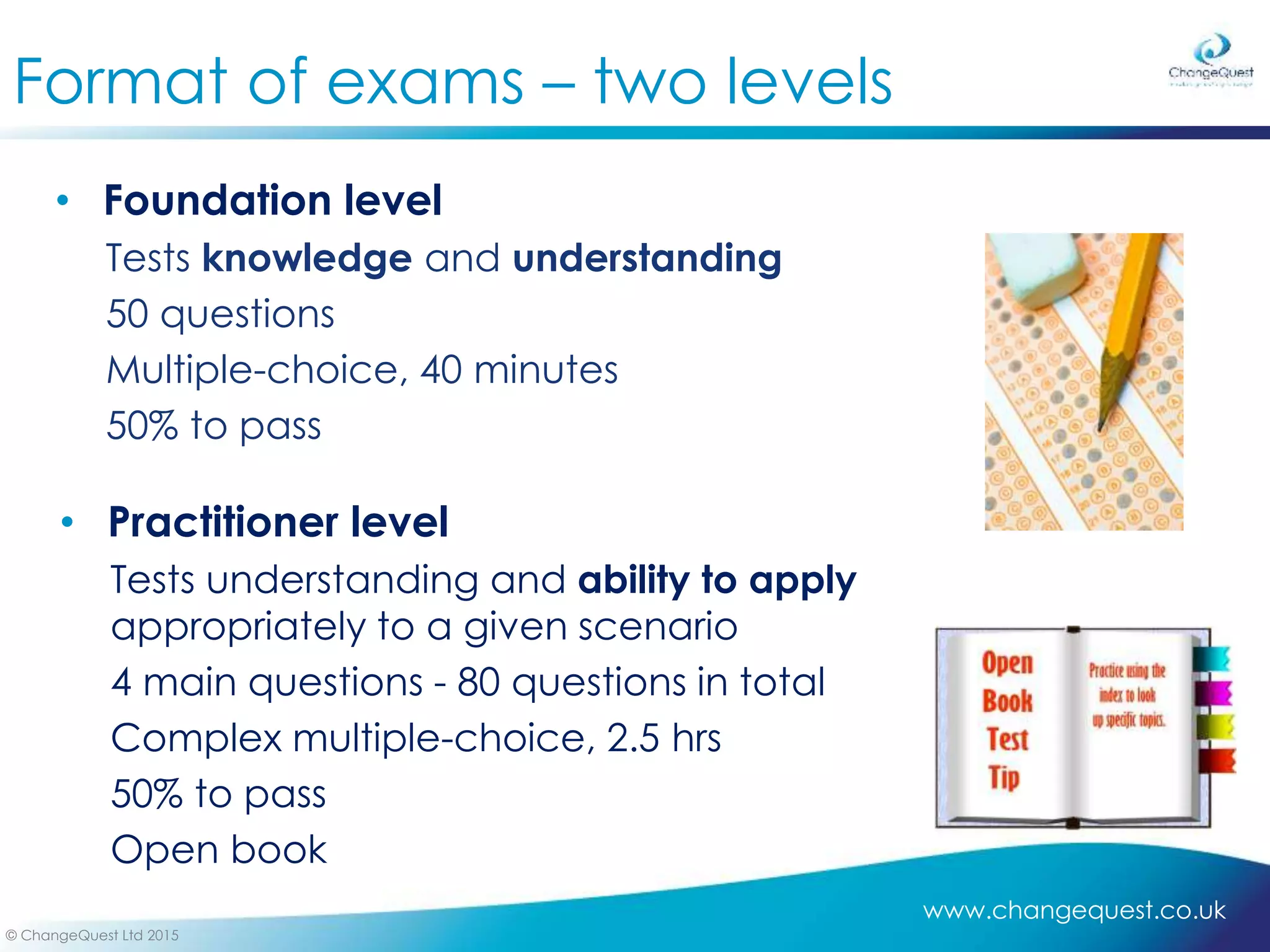 www.changequest.co.uk
© ChangeQuest Ltd 2015
• Practitioner level
Tests understanding and ability to apply
appropriately to a given scenario
4 main questions - 80 questions in total
Complex multiple-choice, 2.5 hrs
50% to pass
Open book
Format of exams – two levels
• Foundation level
Tests knowledge and understanding
50 questions
Multiple-choice, 40 minutes
50% to pass
 