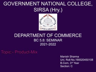 GOVERNMENT NATIONAL COLLEGE,
SIRSA (Hry.)
DEPARTMENT OF COMMERCE
BC 5.8: SEMINAR
2021-2022
Topic:- Product-Mix
Manish Sharma
Uni. Roll No.190020450108
B.Com, 3rd Year
Section: C
 