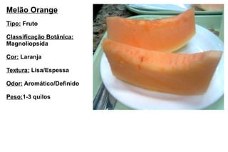 Melão Orange Tipo:  Fruto Classificação Botânica: Magnoliopsida Cor:  Laranja Textura:  Lisa/Espessa Odor:  Aromático/Definido Peso: 1-3 quilos 