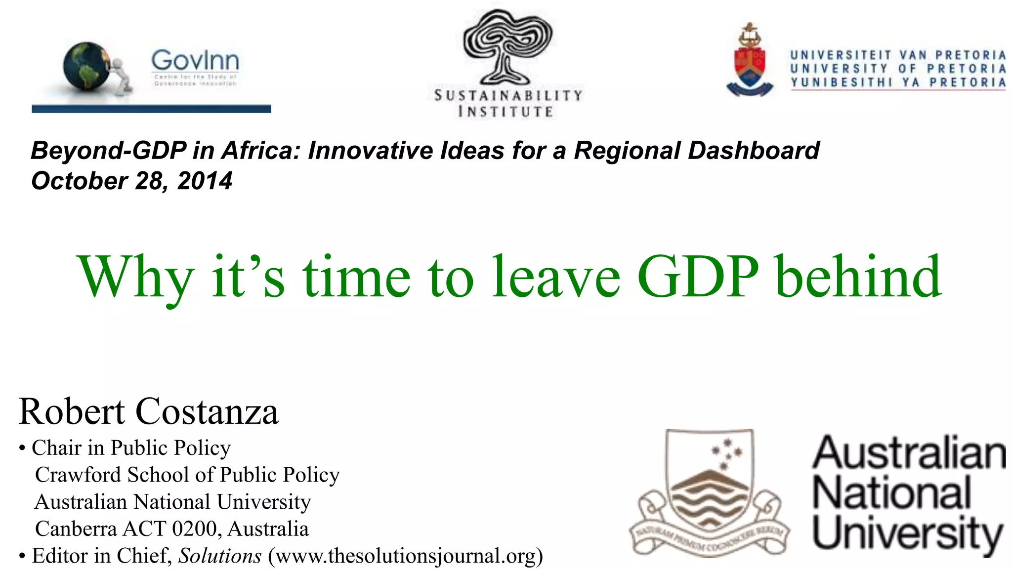 Beyond-GDP in Africa: Innovative Ideas for a Regional Dashboard
October 28, 2014
Why it’s time to leave GDP behind
Robert Costanza
• Chair in Public Policy
Crawford School of Public Policy
Australian National University
Canberra ACT 0200, Australia
• Editor in Chief, Solutions (www.thesolutionsjournal.org)