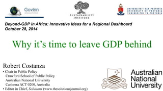 Beyond-GDP in Africa: Innovative Ideas for a Regional Dashboard 
October 28, 2014 
Why it’s time to leave GDP behind 
Robert Costanza 
• Chair in Public Policy 
Crawford School of Public Policy 
Australian National University 
Canberra ACT 0200, Australia 
• Editor in Chief, Solutions (www.thesolutionsjournal.org) 
 