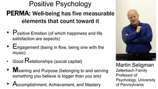 PERMA: Well-being has five measurable
elements that count toward it
• Positive Emotion (of which happiness and life
satisfaction are aspects)
• Engagement (being in flow, being one with the
music)
• Good Relationships (social capital)
• Meaning and Purpose (belonging to and serving
something you believe is bigger than you are)
• Accomplishment, Achievement, and Mastery
Martin Seligman
Zellerbach Family
Professor of
Psychology, University
of Pennsylvania
Positive Psychology