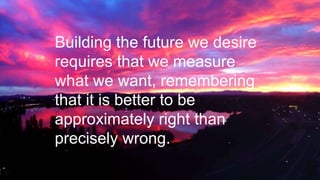 Building the future we desire
requires that we measure
what we want, remembering
that it is better to be
approximately right than
precisely wrong.