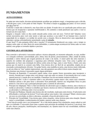 FUNDAMENTOS
AUTO CONTROLE
Se optar por uma reação, devemos primeiramente acreditar que podemos reagir, a insegurança gera a dúvida,
a dúvida gera o erro, o erro pode ser fatal. Repito: “Só efetue a reação se acreditar que pode e se tiver certeza
que deve fazê-la”.
Controlar o medo não é eliminá-lo, mas fazer dele seu aliado. O medo deve ser canalizado para utilizar uma
técnica que irá incapacitar o oponente imobilizando-o. Do contrário o medo paralisará suas ações e você se
tornará um alvo mais fácil.
Imagine a situação: todos os dias sendo atacado pelas costas com um soco. Terrível não? Quantas vezes
seriam necessárias para você estar atento a tudo que acontece a seu redor? O ser humano tem a incrível
capacidade de se adaptar e se moldar de acordo com a situação. Deve-se desenvolver uma capacidade de
antecipar o perigo, principalmente aumentando o grau de atenção.
O que fazer? É uma pergunta difícil não é mesmo? O treinamento fortalecerá seu corpo, com o tempo os
ataques serão cada vez mais fáceis de serem defendidos, o contra-ataque acontecerá de forma cada vez mais
natural, seus golpes se tornarão rápidos e precisos.
CONTROLAR O ADVERSÁRIO:
Para controlar o adversário é necessário aplicar a técnica adequada, no momento adequado, ou seja, moldarse à situação conforme a proximidade, peso, altura, base de pernas, posicionamento, olhar, estado de alerta,
ansiedade e outros fatores que exigem presteza do corpo e da mente. A maior parte das artes marciais e
esportes de combate não preparam o segurança para enfrentar situações reais. Uma coisa é ganhar um
campeonato ou fazer uma simulação de defesa contra arma de fogo, outra é estar frente a frente com uma
pessoa que irá matá-lo se cometer uma falha. Uma técnica deve ser fácil de ser aprendida, simples de ser
executada e principalmente eficiente. Um golpe bonito, uma medalha no peito, uma técnica muito elaborada,
ou até um chute no “teto” podem impressionar, mas não garantem sua sobrevivência numa situação real.
Para dominar uma técnica é necessário seguir alguns princípios:
1. Princípio da Repetição: É necessário repetir tantas vezes quanto forem necessárias para incorporar a
técnica, fazendo que o tempo entre você pensar e agir seja cada vez menor. O movimento deve ser o mais
natural possível, a reação deve ser imediata. Chamamos isso de movimento instintivo/reflexivo.
2. Princípio da Dor: A dor é o domínio sobre o seu adversário, quanto maior a dor, maior será o domínio.
Podemos utilizar a dor para fazer o adversário ficar paralisado, destruir sua integridade física ou para
distraí-lo. Este talvez seja o principal princípio para o controle do adversário.
3. Princípio da Adaptação: Não é o fator de domínio do adversário que se adapta a técnica, mas a técnica se
molda ao adversário. Conhecer os detalhes que fazem a técnica ser efetiva é fundamental, poder adaptá-la
ao adversário é a diferença entre viver ou morrer.
4. Princípio da Mudança: Quando uma técnica não der resultado, mude para outra técnica. O adversário está
dificultando a realização da técnica? Você tenta aplicar uma torção e não consegue? Mude a técnica para
um soco ou cotovelada, ou altere a alavanca, somando a força do adversário à sua.
5. Princípio da Versatilidade: Uma técnica para várias situações, várias técnicas para uma situação. Quanto
maior a versatilidade e conhecimentos do lutador, maiores serão suas chances.
“Você luta de acordo com o seu treinamento”. Se a vida inteira apenas fizer simulações, nunca saberá se está
apto a se defender. É necessário fazer lutas o quanto mais próximas da realidade for possível. Luta de pé, luta
de solo, chaves, projeções, imobilizações, movimentações, etc. Quanto maior for sua versatilidade, melhores
serão suas chances.

 