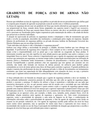 GRADIENTE DE FORÇA (USO DE ARMAS NÃO
LETAIS)
Pessoas que trabalham na área de segurança seja pública ou privada devem ter procedimentos que defina qual
é a resposta para situações de agressão na proporção exata de acordo com a violência perpetrada.
As forças de segurança devem usar um gradiente de força que mostra alternativas que seguem o preceito de
uso proporcional da força, estando dessa forma amparados nos aspectos moral e legal.O uso excessivo,
indevido ou arbitrário de força que causem danos físicos ou morais, não deve ser permitido pela sociedade
civil e precisam ser fiscalizados pelos órgãos responsáveis pela manutenção da ordem e do estado de direito
que preservem os direitos individuais.
A atuação de equivocada de policiais ou seguranças mostra o despreparo e falta de treinamento que gera
medo e revolta na população, descrédito das instituições e condenação pelos órgãos de imprensa. Quando
falamos de profissionais de segurança pública ou privada devemos lembrar da Declaração Universal dos
Direitos Humanos que em seu artigo terceiro diz:
“Todo indivíduo tem direito à vida, à liberdade e à segurança pessoal”.
Embora esse artigo defina a necessidade de proteger o cidadão, devemos lembrar que isso abrange sua
dignidade. O profissional de segurança deve respeitar e fazer cumprir as leis e normas vigentes ao mesmo
tempo evitar a responsabilidade civil ou penal que o uso indevido ou exagerado da força produz. É
interessante ressaltar que isso não significa ter uma atitude passiva que paralise suas ações e ameace a sua
integridade física ou moral. Nesse contexto é importantíssimo que o agente de segurança seja equipado com
recursos que aumentem sua segurança, ao mesmo tempo tenha a capacitação necessária para sua utilização de
maneira efetiva e finalmente tenha treinamento e domínio de procedimentos e técnicas para sua defesa
pessoal. Exemplificando a questão podemos citar um segurança que tem apenas um cassetete em seu
cinturão, não tendo sido treinado em técnicas de defesa pessoal, irá utiliza-lo para desferir golpes
contundentes ao invés de tentar aplicar uma chave de braço para controlar o agressor. O grande problema em
relação à maioria dos profissionais da área de segurança privada é a falta de investimentos em treinamentos
constantes, que tiram sua capacitação de lidar adequadamente com situações de risco, ou seja, o primeiro
recurso que o vigilante utiliza normalmente é a arma de fogo e não a defesa pessoal.
A força utilizada deve ser baseada na situação que o agente de segurança enfrenta e deve ser imediata. A
força utilizada tardiamente caracteriza punição do individuo que não cabe ao agente de segurança julgar,
proferir e executar a sentença. O objetivo de utilizar a força é neutralizar o individuo em sua ação que
caracterize desrespeito as leis, ou que possam causar mal de acordo com a sociedade que esse indivíduo
convive. É importante definir que o agressor é quem comete a ação e o agente de segurança apenas reage,
gerando uma resposta defensiva.O nível de ameaça que o agressor representa é proporcional à força que será
utilizada para conte-lo. A avaliação da situação deve ser a somatória de vários fatores relacionados ao agente
de segurança ou ao agressor como, por exemplo, a idade, sexo, tamanho, porte, preparo físico, nível de
habilidade, relação numérica entre agentes de segurança e agressores, etc., bem como circunstancias
especiais, como a proximidade do oponente a uma arma de impacto ou de fogo, o conhecimento de
informações relevantes sobre a periculosidade do oponente, o fato do agente de segurança estar ferido ou
exausto ou em posição vulnerável, etc. Um agente de segurança sozinho pode utilizar um nível de força
maior contra vários oponentes, mas se oponente for muito mais fraco e representa um risco menor, é
recomendado não escalar no uso da força.A percepção da totalidade da situação que proporciona a escolha e
dosagem do nível de força que será utilizado para conter o agressor.

 
