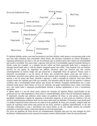 Nível de Ameaça

Níveis de Gradiente de Força

Mais Força
Força letal

Meios não letais

Armas não letais
Agressão física

Golpes contundentes
Controle

Reativo

Chave de braço
Resistência

Ponto de pressão
Negociação

Armas

Ordem
Aviso

Ameaça verbal
Preventivo

Menos Força

Presença

Posicionamento
Postura

O vigilante fardado, atento, com uma boa postura é um fator inibidor, onde apenas a sua presença pode evitar
que uma ação criminosa seja consumada. Desta forma, não devemos considerar os valores destinados a
segurança patrimonial um custo e sim um investimento que se justifica pelos altos índices de criminalidade
que assola a sociedade. Nos casos onde o agressor está nervoso é recomendado negociar tentando diminuir a
tensão, como por exemplo, se a situação envolve reféns um bom negociador pode fazer o marginal se
entregar preservando tanto a vida do próprio marginal quanto dos reféns. Uma situação com um familiar
nervoso ou um agente de segurança em público, devemos optar por técnicas que não causem
constrangimento ao mesmo tempo em que preservam a integridade física do agressor. Nesses casos é
altamente recomendado o uso de chaves de braço, por exemplo.Em alguns casos por não termos o
treinamento necessário para aplicar uma técnica de controle para restringir os movimentos ou conduzir a
pessoa, o uso de armas não letais, intimida o agressor e inibe a escalada da violência. Será mais difícil
avançar contra um vigilante que exibe seu cassetete. Em situações onde há mais de um agressor e estamos
sozinhos, não é recomendado tentar aplicar uma técnica de controle. Enquanto imobilizamos um, o outro
elemento pode atacar, desta forma, ao invés de controlar, um golpe contundente (soco, chute, cotovelada,
etc.), não expõe tanto o segurança possibilitando eliminar a ameaça rapidamente se tiver o treinamento
necessário.
A última opção é o uso de armas letais, apenas em situações de legítima defesa, especificadas na lei,
justificam seu uso. São importantes o bom senso e a responsabilidade, além é claro do treinamento adequado.
É importante ressaltar que podemos pular etapas no gradiente de força, se uma pessoa estava apenas
agredindo verbalmente o agente de segurança e tentávamos negociar, se este escala na violência e tira um
revólver repentinamente, podemos fazer uso de meios letais para nos defender. O momento é que decide qual
é a melhor resposta.Existem sub-níveis em cada nível de gradiente de força, por exemplo, imagine onde um
agente de segurança tenta retirar uma pessoa de um local, sorrimos e pedimos educadamente, se ele não
concorda, aumentamos o tom e solicitamos com maior ênfase, se ele nos ofende, usamos um comando
autoritário e assim por diante e estávamos apenas no nível da negociação.
Os níveis de gradiente de força devem ser constantemente treinados para que em uma situação de risco
decidirmos imediatamente nossas respostas de maneira correta, diferenciando o bom do mal profissional.

 