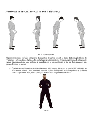 FORMAÇÃO DE DUPLAS – POSIÇÃO DE BASE E RECREAÇÃO

Fig. 01 – Posição de Base

O primeiro item do currículo obrigatório da disciplina de defesa pessoal do Curso de Formação Básica de
Vigilantes é a formação de duplas. A lei estabelece que haja no máximo 45 pessoas por turma. É interessante
seguir alguns princípios para melhorar a aprendizagem ao mesmo tempo evitar que haja acidentes que
possam lesionar os alunos:
1. É responsabilidade de todos os presentes manter a disciplina e o respeito, devendo evitar conversas ou
brincadeiras durante a aula, quando o instrutor explicar uma técnica fique em posição de descanso
(foto 01), prestando atenção às explicações para melhor compreensão da técnica;

Foto 01

 