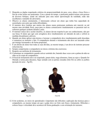 2. Disponha as duplas respeitando critérios de proporcionalidade de peso, sexo, altura e força física a
fim de evitar lesões aos praticantes. Com o passar do tempo, o praticante poderá treinar com pessoas
de diversos biótipos, sendo até indicado para uma maior aproximação da realidade, onde não
escolhemos o tamanho do adversário;
3. Observe os alunos atentamente, é interessante colocar um aluno que tenha boa capacidade de
assimilação com outro que tenha dificuldades;
4. O instrutor deve lembrar que muitos dos alunos nunca praticaram nenhuma arte marcial, ou até
mesmo uma atividade física, peça para os alunos comunicarem imediatamente se passarem mal ou
sofrerem qualquer acidente durante a aula;
5. O instrutor nunca deve aceitar desafios, os alunos devem respeita-lo por seu conhecimento, não por
sua força; O aluno que agir com arrogância deve imediatamente ser afastado da aula e sofrerá as
medidas disciplinares cabíveis;
6. Quando um aluno aplicar uma técnica e lesionar o companheiro deve imediatamente pedir desculpas
e comunicar ao instrutor o fato. O companheiro durante o treinamento não deve ser encarado como
um inimigo lesionando-o de forma proposital;
7. É um direito do aluno tirar todas as suas dúvidas, ao mesmo tempo, é um dever do instrutor procurar
soluciona-las;
8. Sempre cumprimente o companheiro no início e término dos exercícios;
9. Respeite seu uniforme de treinamento.
10. Comunique ao companheiro quando estiver sentindo dor, batendo duas vezes com a palma da mão no
chão ou no corpo do companheiro.
11. O local de treinamento deve ser respeitado, jamais deite, traga alimentos, fume ou suje-o. Quando for
liberada a turma para descanso, fique sentado com as pernas cruzadas (foto 02) ou sobre os joelhos
(posição de seiza – fig.02).

Fig. 02

Foto 02

12. Evite acidentes, no início do aprendizado é importante não dificultar a aplicação das técnicas para o
companheiro, ao mesmo tempo em que o golpe deve ser feito sem força e lentamente. Dificultar e
colocar força e velocidade deve acontecer de forma graduação e com orientação do instrutor;

 