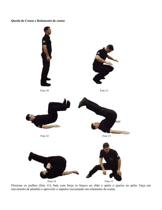 Queda de Costas e Rolamento de costas

Foto 10

Foto 12

Foto 14

Foto 11

Foto 13

Foto 15

Flexione os joelhos (foto 11), bata com força os braços no chão e apóie o queixo no peito. Faça um
movimento de pêndulo e aproveite o impulso executando um rolamento de costas.

 