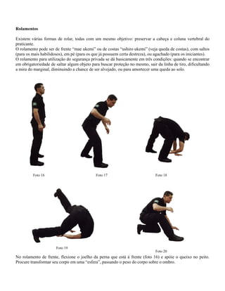 Rolamentos
Existem várias formas de rolar, todas com um mesmo objetivo: preservar a cabeça e coluna vertebral do
praticante.
O rolamento pode ser de frente “mae ukemi” ou de costas “ushiro ukemi” (veja queda de costas), com saltos
(para os mais habilidosos), em pé (para os que já possuem certa destreza), ou agachado (para os iniciantes).
O rolamento para utilização do segurança privada se dá basicamente em três condições: quando se encontrar
em obrigatoriedade de saltar algum objeto para buscar proteção no mesmo, sair da linha de tiro, dificultando
a mira do marginal, diminuindo a chance de ser alvejado, ou para amortecer uma queda ao solo.

Foto 16

Foto 17

Foto 19

Foto 18

Foto 20

No rolamento de frente, flexione o joelho da perna que está à frente (foto 16) e apóie o queixo no peito.
Procure transformar seu corpo em uma “esfera”, passando o peso do corpo sobre o ombro.

 