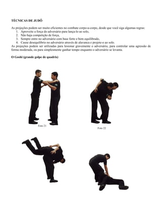 TÉCNICAS DE JUDÔ
As projeções podem ser muito eficientes no combate corpo-a-corpo, desde que você siga algumas regras:
1. Aproveite a força do adversário para lança-lo ao solo,
2. Não haja competição de força,
3. Sempre entre no adversário com base forte e bem equilibrado,
4. Cause desequilíbrio no adversário através de alavanca e projete-o ao solo.
As projeções podem ser utilizadas para lesionar gravemente o adversário, para controlar uma agressão de
forma moderada, ou para simplesmente ganhar tempo enquanto o adversário se levanta.
O Goshi (grande golpe de quadris)

Foto 21

Foto 22

 