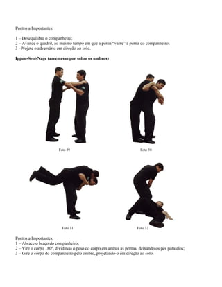 Pontos a Importantes:
1 – Desequilibre o companheiro;
2 – Avance o quadril, ao mesmo tempo em que a perna “varre” a perna do companheiro;
3 –Projete o adversário em direção ao solo.
Ippon-Seoi-Nage (arremesso por sobre os ombros)

Foto 29

Foto 31

Foto 30

Foto 32

Pontos a Importantes:
1 – Abrace o braço do companheiro;
2 – Vire o corpo 180º, dividindo o peso do corpo em ambas as pernas, deixando os pés paralelos;
3 – Gire o corpo do companheiro pelo ombro, projetando-o em direção ao solo.

 