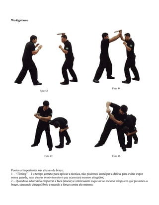 Wakigatame

Foto 43

Foto 45

Foto 44

Foto 46

Pontos a Importantes nas chaves de braço:
1 – “Timing” – é o tempo correto para aplicar a técnica, não podemos antecipar a defesa para evitar expor
nossa guarda, nem atrasar o movimento o que acarretará sermos atingidos;
2 – Quando o adversário empurrar a faca (atacar) é interessante esquivar ao mesmo tempo em que puxamos o
braço, causando desequilíbrio e usando a forço contra ele mesmo;

 