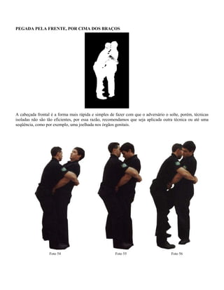 PEGADA PELA FRENTE, POR CIMA DOS BRAÇOS

A cabeçada frontal é a forma mais rápida e simples de fazer com que o adversário o solte, porém, técnicas
isoladas não são tão eficientes, por essa razão, recomendamos que seja aplicada outra técnica ou até uma
seqüência, como por exemplo, uma joelhada nos órgãos genitais.

Foto 54

Foto 55

Foto 56

 