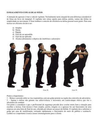 ESMAGAMENTO COM AS DUAS MÃOS
A intenção do agressor é tirar a vida do vigilante. Normalmente nesta situação há uma diferença considerável
de força em favor do marginal. O vigilante tem várias opções para defesa, porém, vamos dar ênfase na
simplicidade no movimento. É bom lembrar o conceito de eficiência na defesa pessoal neste ponto. Para uma
técnica ser eficiente ela deve ser:
a)
b)
c)
d)
e)
f)

Simples
Direta
Rápida
Fácil de ser aprendida
Fácil de ser aplicada
Alcance plenamente o objetivo de imobilizar o adversário

Foto 57

Foto 58

Foto 59

Pontos a Importantes:
1 – Relaxe a pressão sobre as vias respiratórias com um golpe potente na região dos cotovelos do adversário;
2 – Apenas a defesa não garante sua sobrevivência, é necessário um contra-ataque efetivo que tire o
adversário de combate.
Um ponto a considerar é que o profissional de segurança privada deve avaliar muito bem a situação para
escolher a técnica. Está técnica é bem simples, porém, imagine se o agressor for um funcionário de uma
empresa em uma festa de final de ano, alterado por abusar um pouco da bebida. O vigilante deve substituir o
golpe por uma de imobilização, retirando rapidamente o funcionário do meio do público e acalma-lo.
Lembre-se o importante é nunca causar constrangimento para o cliente.

 