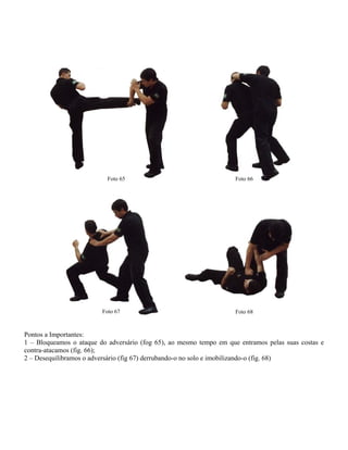 Foto 65

Foto 67

Foto 66

Foto 68

Pontos a Importantes:
1 – Bloqueamos o ataque do adversário (fog 65), ao mesmo tempo em que entramos pelas suas costas e
contra-atacamos (fig. 66);
2 – Desequilibramos o adversário (fig 67) derrubando-o no solo e imobilizando-o (fig. 68)

 