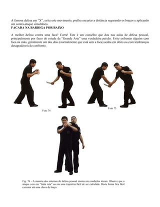 A famosa defesa em “X”, evita este movimento, prefira encurtar a distância segurando os braços e aplicando
um contra-ataque simultâneo.
FACADA NA BARRIGA POR BAIXO
A melhor defesa contra uma faca? Corra! Este é um conselho que dou nas aulas de defesa pessoal,
principalmente por fazer do estuda da “Grande Arte” uma verdadeira paixão. Evite enfrentar alguém com
faca na mão, geralmente um dos dois (normalmente que está sem a faca) acaba em óbito ou com lembranças
desagradáveis do confronto.

Foto 74

Foto 75

Fig. 76 - A maioria dos sistemas de defesa pessoal ensina em condições irreais. Observe que o
ataque vem em “linha reta” ou em uma trajetória fácil de ser calculada. Desta forma fica fácil
executar até uma chave de braço.

 