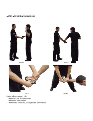ARMA APONTADA NA BARRIGA

Foto 81

Foto 82

Foto 83

Pontos a Importantes – 3 D:
1 – Desviar - Sair da linha de tiro;
2 – Desarmar o adversário;
2 – Derrubar o adversário, ou se preferir, imobilizá-lo.

Foto 84

 