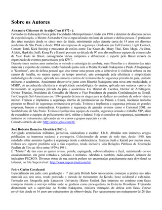 Sobre os Autores
Alexandre Chiavone de Araújo Cruz (1972 - ).
Formado em Educação Física pelas Faculdades Metropolitanas Unidas em 1996 e detentor de diversos cursos
de especialização, o Mestre Alexandre Cruz é especializado em lutas de contato e defesa pessoa. É praticante
das artes marciais desde os cinco anos de idade, ministrando aulas durante cerca de 14 anos em diversas
academias de São Paulo e desde 1994 em empresas de segurança. Graduado em Full Contact, Light Contact,
Contato Total, Kick Boxing e praticante de estilos como Tae Kwon-do, Muay Thai, Krav Magá, Jiu-Jitsu,
Aikido, Hapkido, Judô, Kung Fu e Karatê, possuiu na década de 90 uma das melhores equipes de competição
de Vale Tudo do Brasil, consagrando vários campeões e difundindo o esporte pelo Brasil através da
organização de eventos patrocinados pela KWT.
Durante esses muitos anos assimilou o método e estratégia de combate, suas filosofias e o domínio das artes
marciais e esportes de contato, tendo fundando junto com o Mestre Ricardo Nakayama e Paulo Albuquerque
o "Kombato", arte de defesa pessoal que visa tornar uma pessoa apta a sobreviver à violência urbana ou em
campo de batalha, no menor espaço de tempo possível; arte consagrada pela eficiência e simplicidade
metodológica de ensino, aplicada nos maiores centros de treinamento de segurança privada do país, unidade
militares e academias. Atualmente desenvolve junto com Ricardo Nakayama uma nova arte modalidade, o
MSDP, de reconhecida eficiência e simplicidade metodológica de ensino, aplicada nos maiores centros de
treinamento de segurança privada do país e academias. Foi Diretor de Eventos, Diretor de Arbitragem,
Diretor Técnico, Presidente do Conselho de Mestre e Vice Presidente de grandes Confederações no Brasil.
Foi Campeão Sul-Americano em 1994 quando deixou os ringes para se dedicar ao combate de sobrevivência
militar. Treinou e implantou a segurança interna de penitenciárias no Paraná e Ceará, iniciando trabalho
pioneiro no Brasil de segurança penitenciária privada. Treinou e implantou a segurança privada de grandes
empresas, bancos e mineradoras. Organizou a segurança de grandes eventos como o Carvanal 2001, no
Sambódromo de São Paulo. Treinou reconhecidas equipes de escolta, segurança armada e trabalho VIP, além
de esquadrões e equipes de policiamento civil, militar e federal. Hoje é consultor de segurança, palestrante e
instrutor de treinamento, aplicando vários cursos a grupos especiais e civis.
Contatos através do site: http://www.sotai.com.br/
José Roberto Romeiro Abrahão (1962 - ).
Advogado criminalista militante, jornalista, sindicalista e escritor, J.R.R. Abrahão tem inúmeros artigos
publicados na imprensa nacional e estrangeira. Colecionador de armas de todo tipo, desde 1980, tem
estudado sobre assuntos ligados à segurança desde a adolescência. Praticou Judô e Karatê por muitos anos,
embora seu esporte predileto seja o tiro esportivo, tendo inclusive sido Relações Públicas da Federação
Paulista de Tiro ao Alvo entre 1979 e 1981.
É “Master” de tiro com as quatro armas: pistola, espingarda, submetralhadora e fuzil, ministrando cursos
ocasionalmente, em geral voltados a policiais e militares. Abrahão é, também, rádio-amador, detentor do
indicativo PU2SCO. Diversas obras de sua autoria podem ser encontradas gratuitamente para download na
Internet, no Site Supervirtual: http://www.supervirtual.com.br/
Pedro Carlos Cavalcanti
Especializado em judô, com graduação - 1º dan pela British Judô Association, começou a prática nas artes
marciais aos sete anos, tendo praticado o método de treinamento do Kendo, boxe ocidental e vale-tudo.
Formado em fotografia pela Lancaster Univercity (Reino Unido). Seu interesse no combate com facas
começou durante o serviço militar onde se graduou como pára-quedista do Exército Brasileiro. Treinando
diretamente sob a supervisão do Mestre Nakayama, ministra instruções de defesa com facas. Esteve
envolvido desde os 16 anos em treinamentos de sobrevivência. Fez recentemente um treinamento de 28 dias

 
