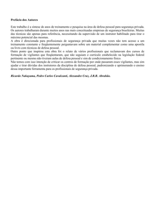 Prefácio dos Autores
Este trabalho é a síntese de anos de treinamento e pesquisa na área de defesa pessoal para segurança privada.
Os autores trabalharam durante muitos anos nas mais conceituadas empresas de segurança brasileiras. Muitas
das técnicas são apenas para referência, necessitando da supervisão de um instrutor habilitado para tirar o
máximo potencial das mesmas.
A obra é direcionada para profissionais de segurança privada que muitas vezes não tem acesso a um
treinamento constante e freqüentemente perguntavam sobre um material complementar como uma apostila
ou livro com técnicas de defesa pessoal.
Outro ponto que inspirou esta obra foi o relato de vários profissionais que reclamavam dos cursos de
formação de vigilantes que freqüentaram, que não seguiam o currículo estabelecido na legislação federal
pertinente ou mesmo não tiveram aulas de defesa pessoal e sim de condicionamento físico.
Não temos com isso intenção de criticar os centros de formação por onde passaram esses vigilantes, mas sim
ajudar e tirar dúvidas dos instrutores da disciplina de defesa pessoal, padronizando e aprimorando o ensino
dessa importante ferramenta para os profissionais de segurança privada.
Ricardo Nakayama, Pedro Carlos Cavalcanti, Alexandre Cruz, J.R.R. Abrahão.

 