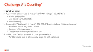 Challenge #1: Counting*
• What we need:
• Application X is allowed to make 10,000 API calls per hour for free
– Across geographies
– Less than a 0.01% error rate
– Minimal latency
• Application Y is allowed to make 1,000,000 API calls per hour because they paid
– Warn them before they reach a million
– Cut them off if they exceed it
– Charge them accurately for each API call
• Control the tradeoff between accuracy and latency
– We’d love to be able to talk rationally about this with customers
13
* That was a joke
 