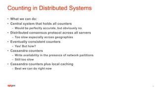 Counting in Distributed Systems
• What we can do:
• Central system that holds all counters
– Would be perfectly accurate, but obviously no
• Distributed consensus protocol across all servers
– Too slow especially across geographies
• Eventually consistent counters
– Yes! But how?
• Cassandra counters
– Write availability in the presence of network partitions
– Still too slow
• Cassandra counters plus local caching
– Best we can do right now
14
 