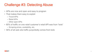 Challenge #3: Detecting Abuse
• APIs are nice and open and easy to program
• That makes them easy to exploit
– Travel APIs
– Retail APIs
– Other open APIs
• 80% of traffic on one retail customer’s retail API was from “bots”
– Scraping prices, availability, etc.
• 56% of all web site traffic purportedly comes from bots
15
 