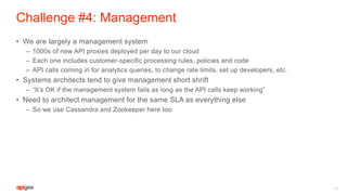 Challenge #4: Management
• We are largely a management system
– 1000s of new API proxies deployed per day to our cloud
– Each one includes customer-specific processing rules, policies and code
– API calls coming in for analytics queries, to change rate limits, set up developers, etc.
• Systems architects tend to give management short shrift
– “It’s OK if the management system fails as long as the API calls keep working”
• Need to architect management for the same SLA as everything else
– So we use Cassandra and Zookeeper here too
17
 