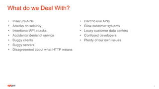 What do we Deal With?
• Insecure APIs
• Attacks on security
• Intentional API attacks
• Accidental denial of service
• Buggy clients
• Buggy servers
• Disagreement about what HTTP means
• Hard to use APIs
• Slow customer systems
• Lousy customer data centers
• Confused developers
• Plenty of our own issues
8
 