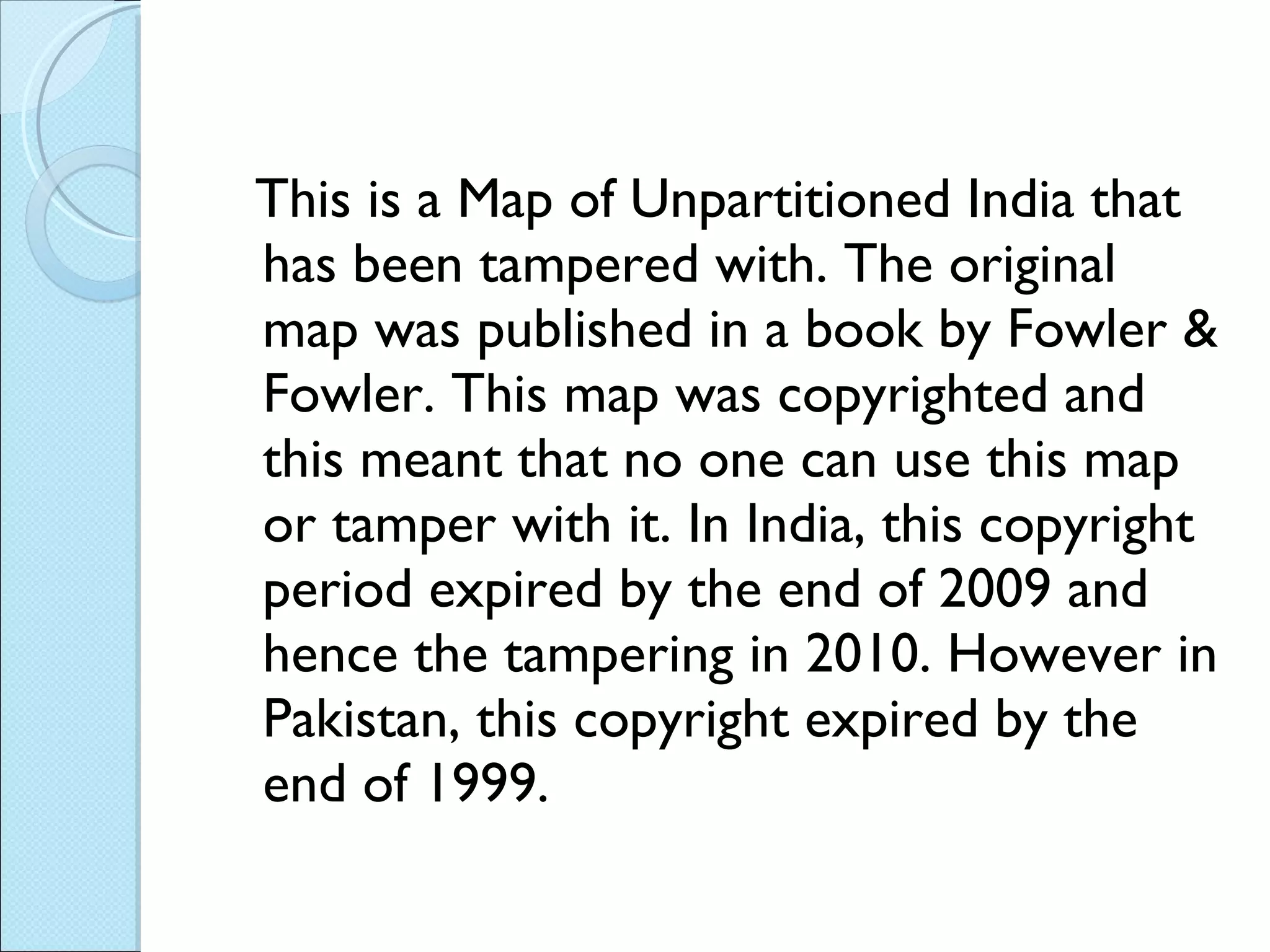 This is a Map of Unpartitioned India that has been tampered with. The original map was published in a book by Fowler & Fowler. This map was copyrighted and this meant that no one can use this map or tamper with it. In India, this copyright period expired by the end of 2009 and hence the tampering in 2010. However in Pakistan, this copyright expired by the end of 1999. 