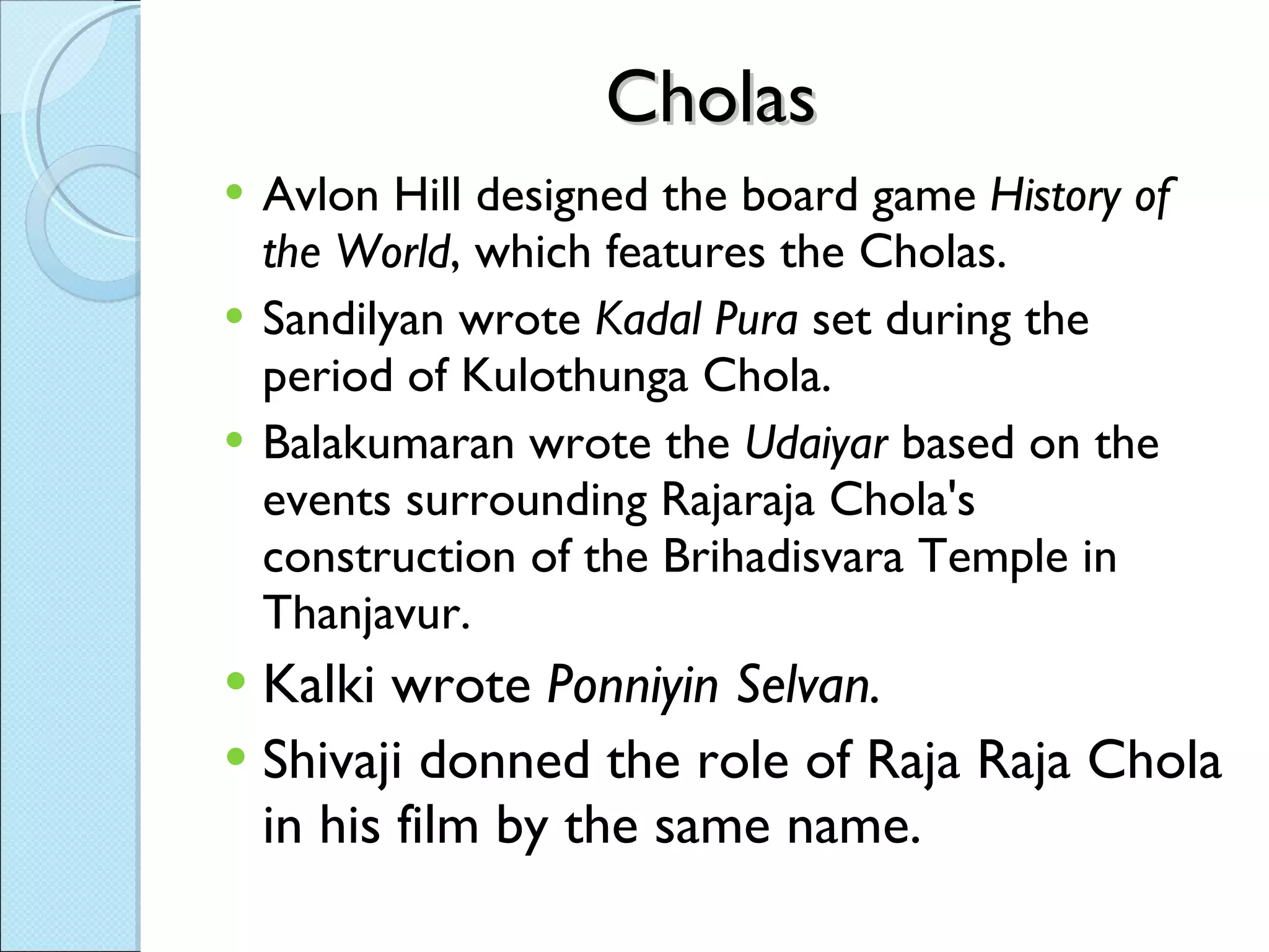 Cholas Avlon Hill designed the board game  History of the World , which features the Cholas. Sandilyan wrote  Kadal Pura  set during the period of Kulothunga Chola. Balakumaran wrote the  Udaiyar  based on the events surrounding Rajaraja Chola's construction of the Brihadisvara Temple in Thanjavur. Kalki wrote  Ponniyin Selvan. Shivaji donned the role of Raja Raja Chola in his film by the same name. 