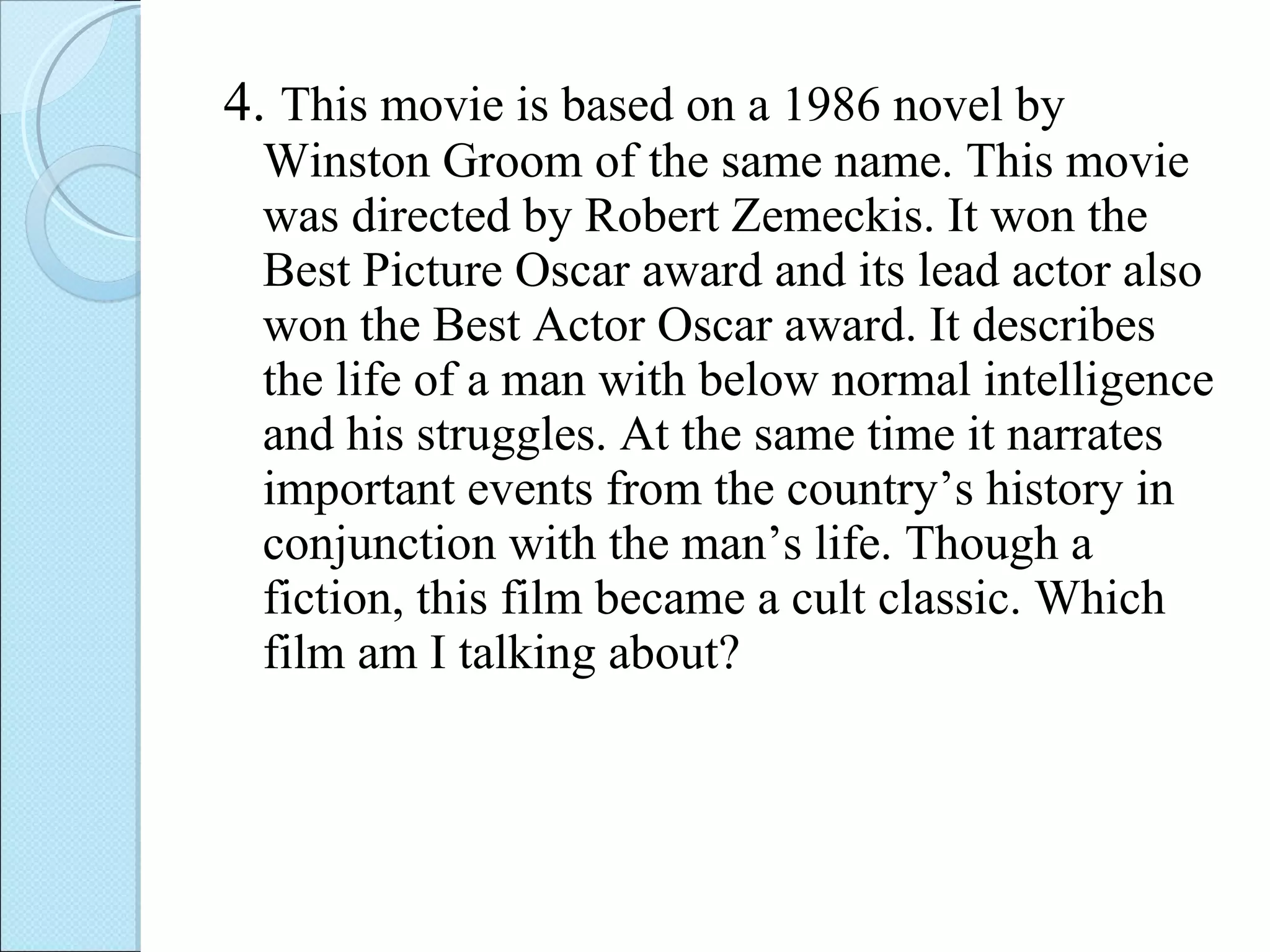 4.  This movie is based on a 1986 novel by Winston Groom of the same name. This movie was directed by Robert Zemeckis. It won the Best Picture Oscar award and its lead actor also won the Best Actor Oscar award. It describes the life of a man with below normal intelligence and his struggles. At the same time it narrates important events from the country’s history in conjunction with the man’s life. Though a fiction, this film became a cult classic. Which film am I talking about? 