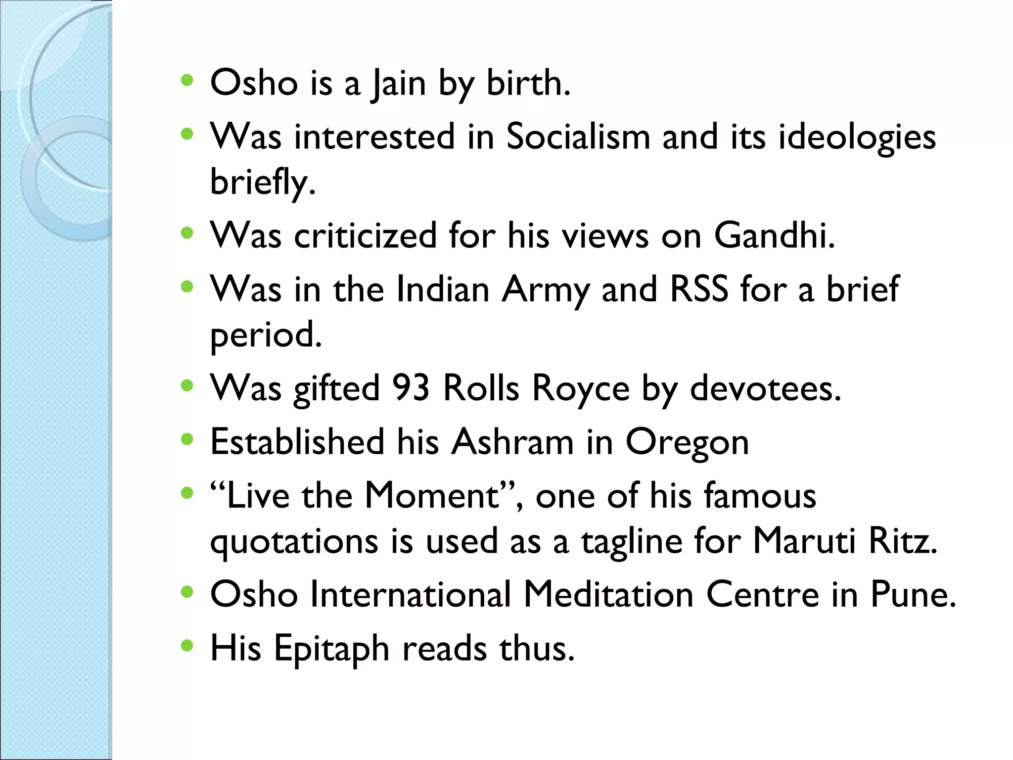 Osho is a Jain by birth. Was interested in Socialism and its ideologies briefly. Was criticized for his views on Gandhi. Was in the Indian Army and RSS for a brief period. Was gifted 93 Rolls Royce by devotees. Established his Ashram in Oregon “ Live the Moment”, one of his famous quotations is used as a tagline for Maruti Ritz. Osho International Meditation Centre in Pune. His Epitaph reads thus. 