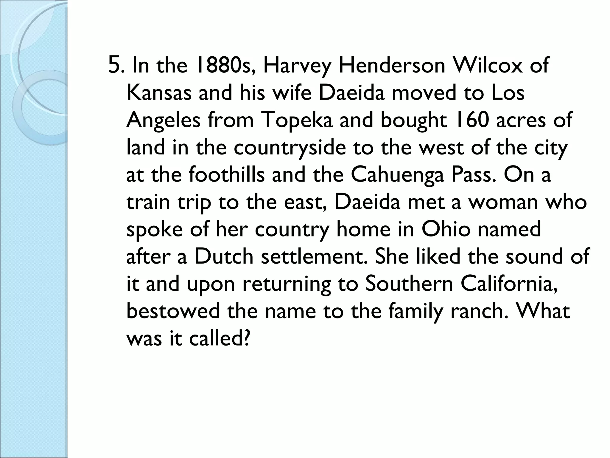 5 . In the 1880s, Harvey Henderson Wilcox of Kansas and his wife Daeida moved to Los Angeles from Topeka and bought 160 acres of land in the countryside to the west of the city at the foothills and the Cahuenga Pass. On a train trip to the east, Daeida met a woman who spoke of her country home in Ohio named after a Dutch settlement. She liked the sound of it and upon returning to Southern California, bestowed the name to the family ranch. What was it called? 