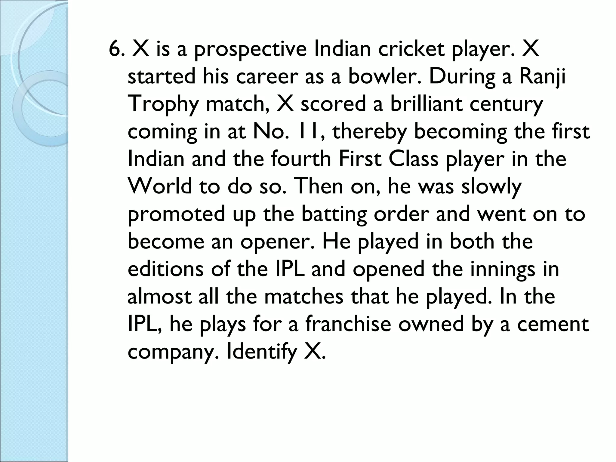 6.  X is a prospective Indian cricket player. X started his career as a bowler. During a Ranji Trophy match, X scored a brilliant century coming in at No. 11, thereby becoming the first Indian and the fourth First Class player in the World to do so. Then on, he was slowly promoted up the batting order and went on to become an opener. He played in both the editions of the IPL and opened the innings in almost all the matches that he played. In the IPL, he plays for a franchise owned by a cement company. Identify X. 