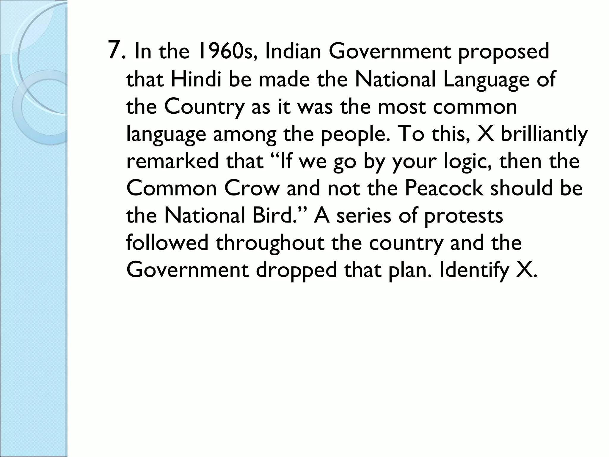 7.  In the 1960s, Indian Government proposed that Hindi be made the National Language of the Country as it was the most common language among the people. To this, X brilliantly remarked that “If we go by your logic, then the Common Crow and not the Peacock should be the National Bird.” A series of protests followed throughout the country and the Government dropped that plan. Identify X.  