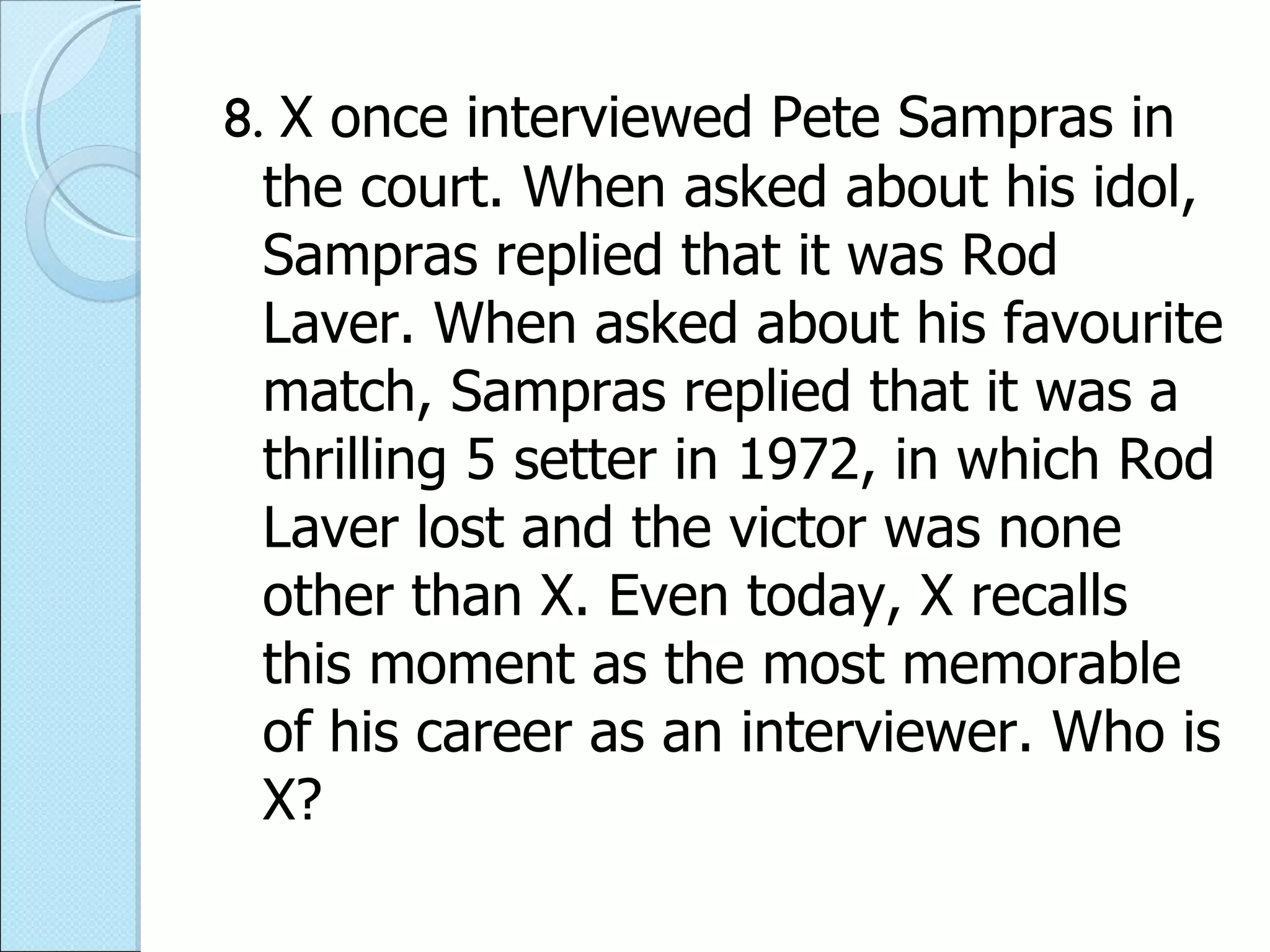 8.  X once interviewed Pete Sampras in the court. When asked about his idol, Sampras replied that it was Rod Laver. When asked about his favourite match, Sampras replied that it was a thrilling 5 setter in 1972, in which Rod Laver lost and the victor was none other than X. Even today, X recalls this moment as the most memorable of his career as an interviewer. Who is X? 
