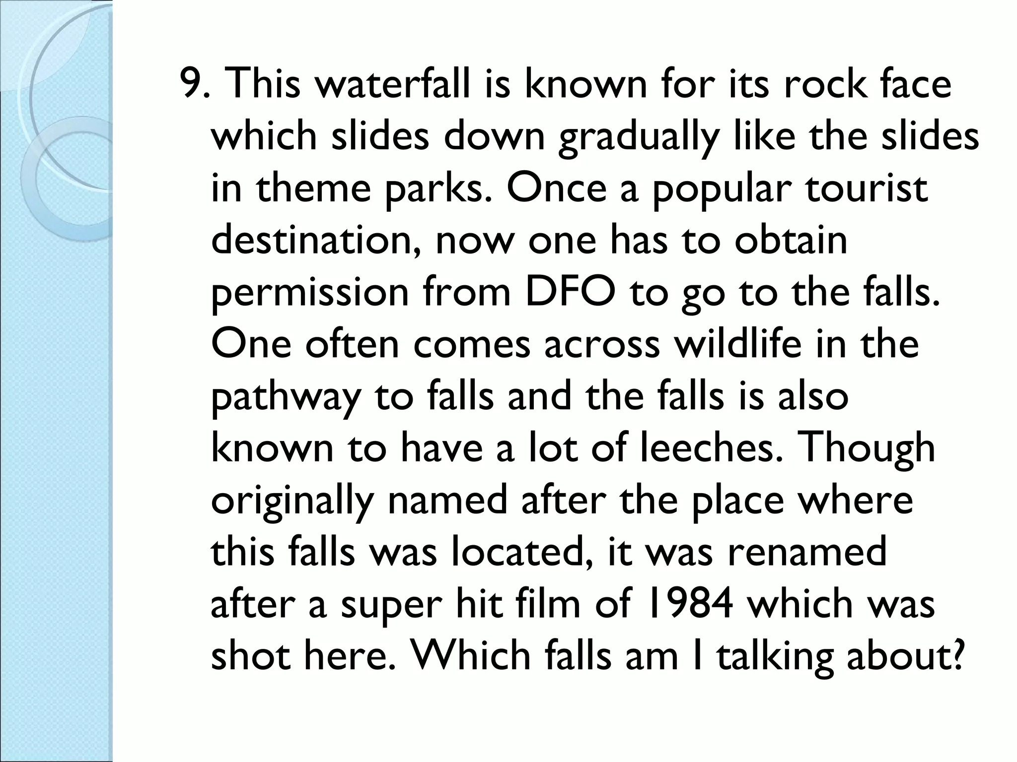 9. This waterfall is known for its rock face which slides down gradually like the slides in theme parks. Once a popular tourist destination, now one has to obtain permission from DFO to go to the falls. One often comes across wildlife in the pathway to falls and the falls is also known to have a lot of leeches. Though originally named after the place where this falls was located, it was renamed after a super hit film of 1984 which was shot here. Which falls am I talking about?  