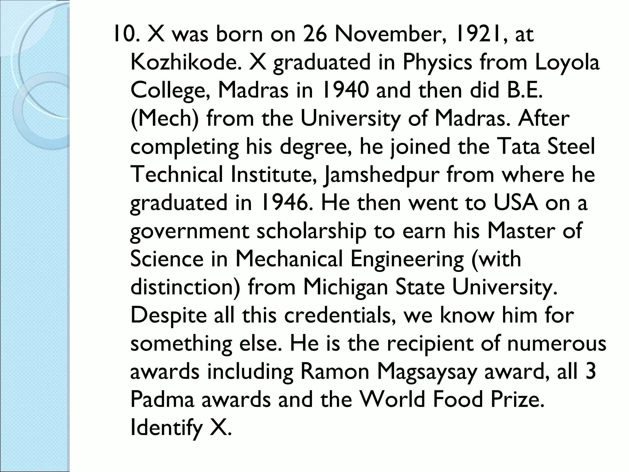 10. X was born on 26 November, 1921, at Kozhikode. X graduated in Physics from Loyola College, Madras in 1940 and then did B.E. (Mech) from the University of Madras. After completing his degree, he joined the Tata Steel Technical Institute, Jamshedpur from where he graduated in 1946. He then went to USA on a government scholarship to earn his Master of Science in Mechanical Engineering (with distinction) from Michigan State University. Despite all this credentials, we know him for something else. He is the recipient of numerous awards including Ramon Magsaysay award, all 3 Padma awards and the World Food Prize. Identify X. 