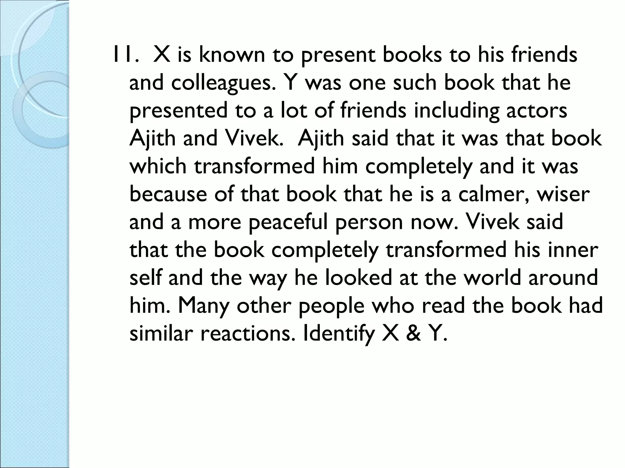 11.  X is known to present books to his friends and colleagues. Y was one such book that he presented to a lot of friends including actors Ajith and Vivek.  Ajith said that it was that book which transformed him completely and it was because of that book that he is a calmer, wiser and a more peaceful person now. Vivek said that the book completely transformed his inner self and the way he looked at the world around him. Many other people who read the book had similar reactions. Identify X & Y. 