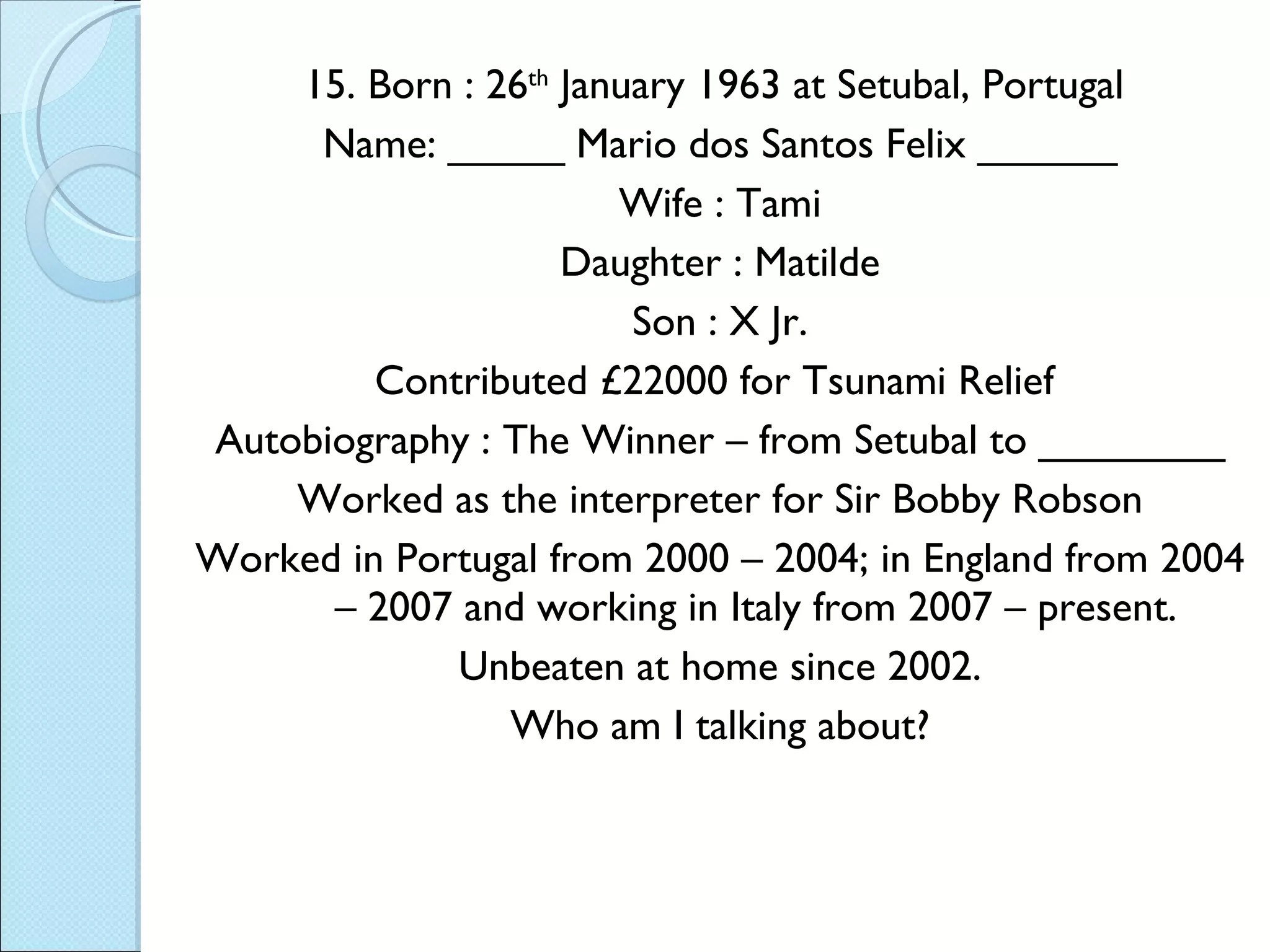 15. Born : 26 th  January 1963 at Setubal, Portugal  Name: _____ Mario dos Santos Felix ______ Wife : Tami Daughter : Matilde Son : X Jr. Contributed £22000 for Tsunami Relief  Autobiography : The Winner – from Setubal to ________ Worked as the interpreter for Sir Bobby Robson Worked in Portugal from 2000 – 2004; in England from 2004 – 2007 and working in Italy from 2007 – present. Unbeaten at home since 2002. Who am I talking about? 