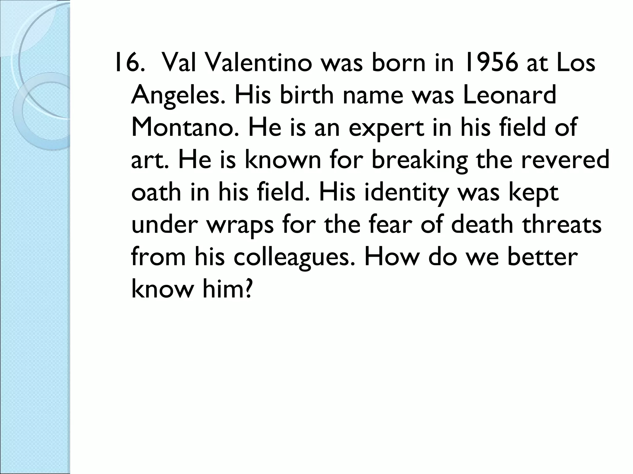 16.  Val Valentino was born in 1956 at Los Angeles. His birth name was Leonard Montano. He is an expert in his field of art. He is known for breaking the revered oath in his field. His identity was kept under wraps for the fear of death threats from his colleagues. How do we better know him? 