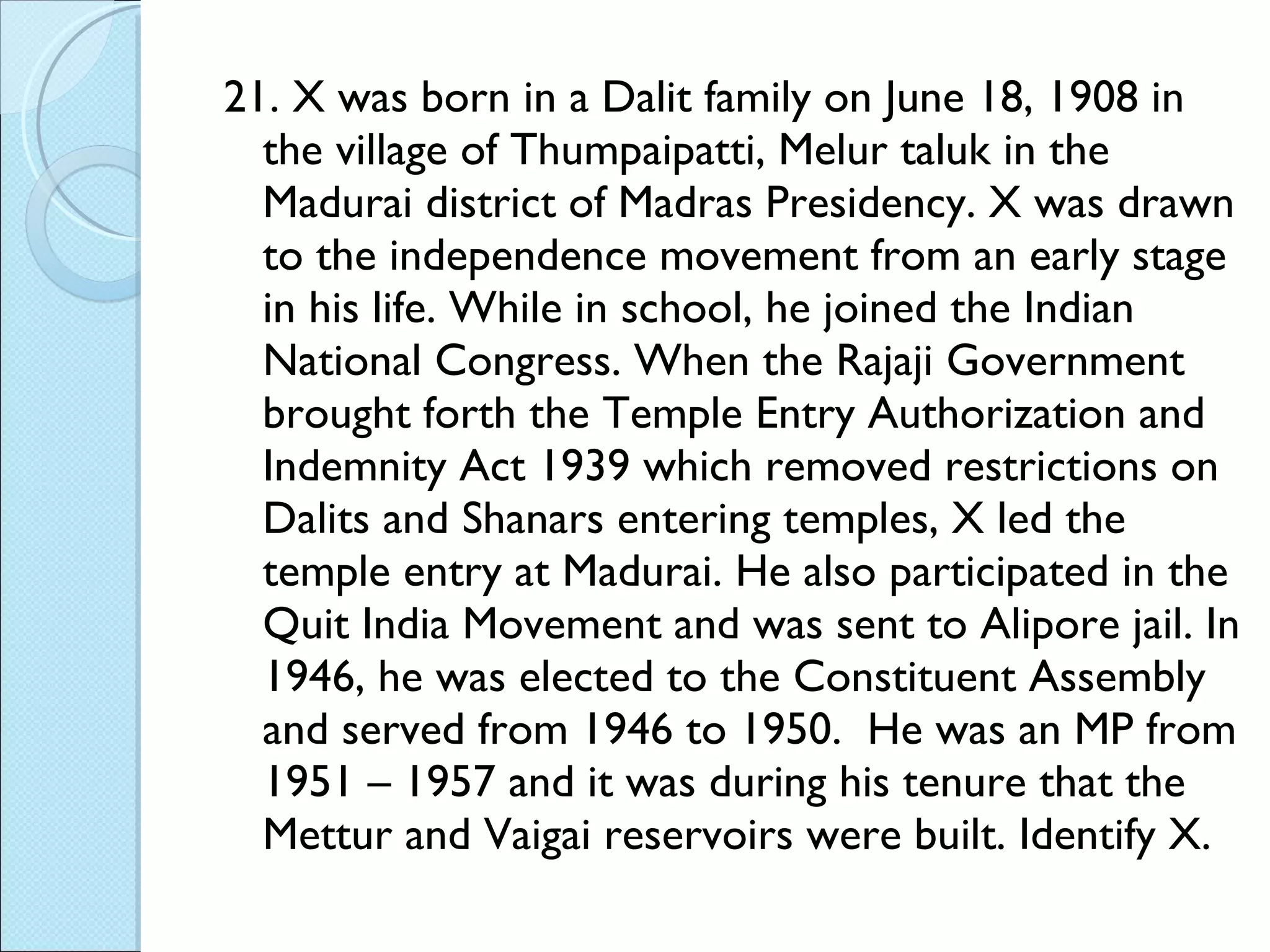 21. X was born in a Dalit family on June 18, 1908 in the village of Thumpaipatti, Melur taluk in the Madurai district of Madras Presidency. X was drawn to the independence movement from an early stage in his life. While in school, he joined the Indian National Congress. When the Rajaji Government brought forth the Temple Entry Authorization and Indemnity Act 1939 which removed restrictions on Dalits and Shanars entering temples, X led the temple entry at Madurai. He also participated in the Quit India Movement and was sent to Alipore jail. In 1946, he was elected to the Constituent Assembly and served from 1946 to 1950.  He was an MP from 1951 – 1957 and it was during his tenure that the Mettur and Vaigai reservoirs were built. Identify X. 