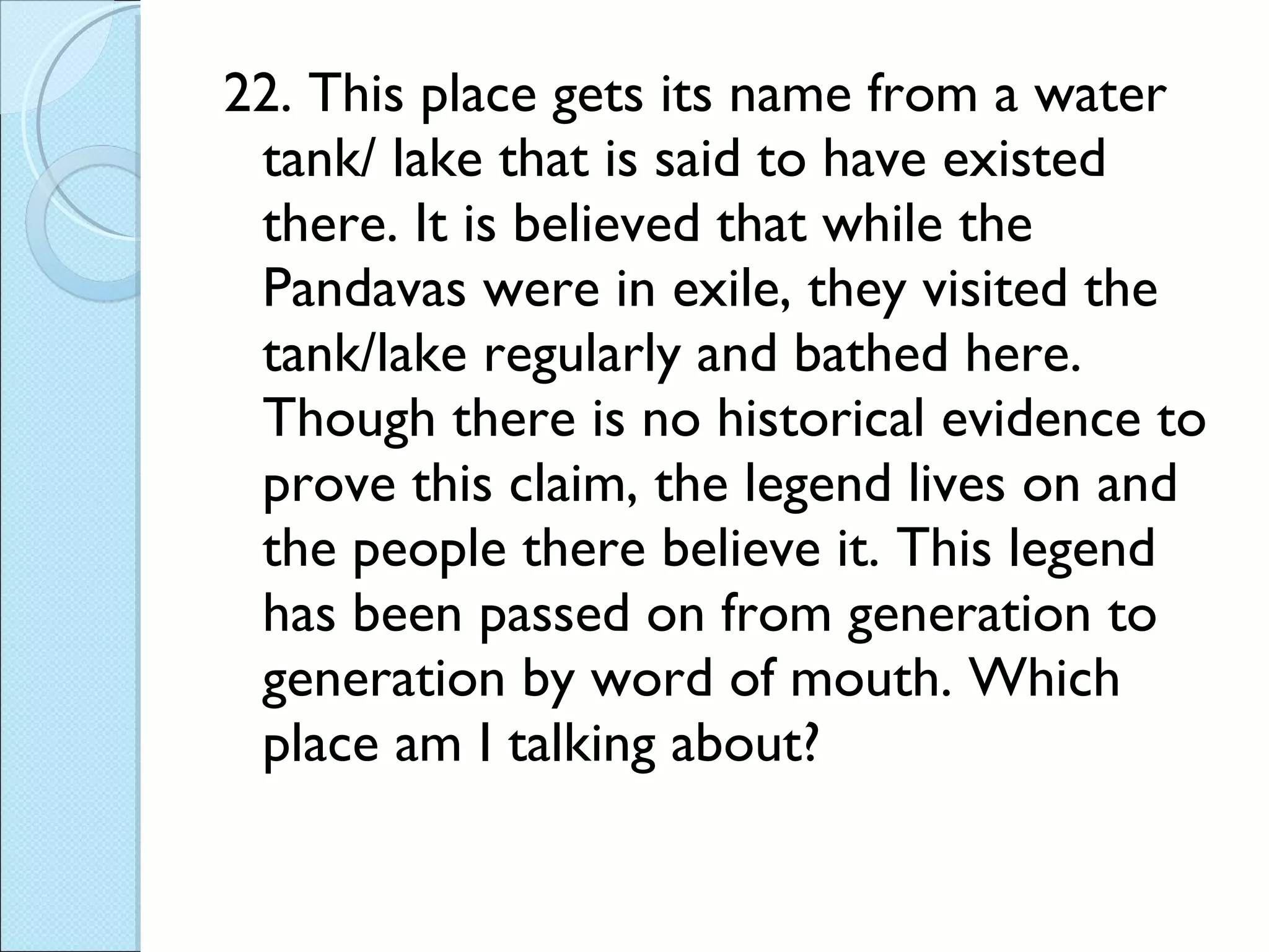 22. This place gets its name from a water tank/ lake that is said to have existed there. It is believed that while the Pandavas were in exile, they visited the tank/lake regularly and bathed here. Though there is no historical evidence to prove this claim, the legend lives on and the people there believe it. This legend has been passed on from generation to generation by word of mouth. Which place am I talking about? 