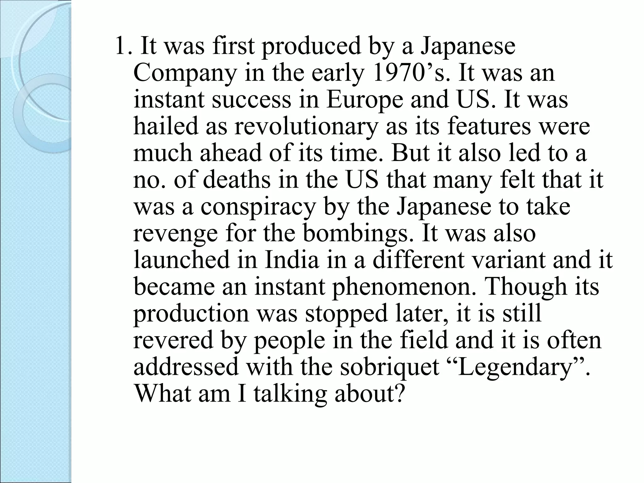 1. It was first produced by a Japanese Company in the early 1970’s. It was an instant success in Europe and US. It was hailed as revolutionary as its features were much ahead of its time. But it also led to a no. of deaths in the US that many felt that it was a conspiracy by the Japanese to take revenge for the bombings. It was also launched in India in a different variant and it became an instant phenomenon. Though its production was stopped later, it is still revered by people in the field and it is often addressed with the sobriquet “Legendary”.  What am I talking about?  